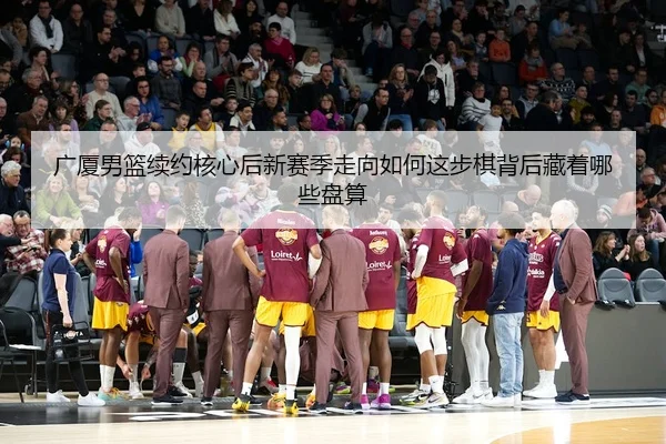 广厦男篮续约核心后新赛季走向如何这步棋背后藏着哪些盘算