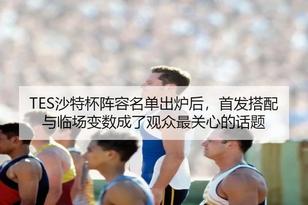 TES沙特杯阵容名单出炉后，首发搭配与临场变数成了观众最关心的话题